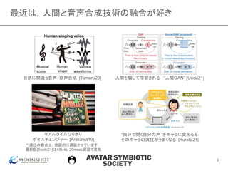 AVATAR SYMBIOTIC
SOCIETY
最近は，人間と音声合成技術の融合が好き
自然に間違う音声・歌声合成 [Tamaru20]
“自分で聞く自分の声 ”をキャラに変えると
そのキャラの演技がうまくなる [Kurata21]
人間を騙して学習される “人間GAN” [Ueda21]
リアルタイムなりきり
ボイスチェンジャー [Arakawa19]
* 演出の都合上，意図的に遅延させています．
最新版[Saeki21]は48kHz, 20msec遅延で変換
3
 