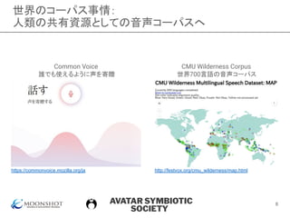 AVATAR SYMBIOTIC
SOCIETY
世界のコーパス事情：
人類の共有資源としての音声コーパスへ
https://commonvoice.mozilla.org/ja http://festvox.org/cmu_wilderness/map.html
Common Voice
誰でも使えるように声を寄贈
CMU Wilderness Corpus
世界700言語の音声コーパス
8
 