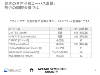 AVATAR SYMBIOTIC
SOCIETY
世界の音声合成コーパス事情：
最近の国際会議では
9
コーパス名 言語 サイズ[時間]
LibriTTS [Zen19] 英語 585 (多話者)
Hi-Fi TTS [Bakhturina21] 英語 292 (多話者)
CSMSC [China17] 中国語 12
DiDiSpeech [Guo21] 中国語 800 (多話者)
RUSLAN [Gabdrakhmanov19] ロシア語 31
IndicSpeech [Srivastava20] ベンガル語など 22
KSS dataset [Park20] 韓国語 12
この2~3年で，主要言語の音声合成コーパスがだいぶ整備されてきた
 