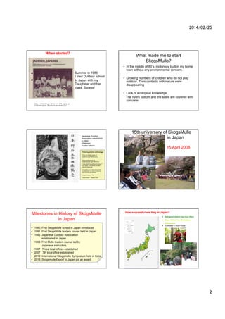 2014/02/25	

When started?

What made me to start
SkogsMulle?
Summer in 1988
I tried Outdoor school
In Japan with my
Daugheter and her
class. Sucess!

?? In the middle of 80s, motorway built in my home
town without any environmental concern.
?? Growing numbers of children who do not play
outdoor. Their contacts with nature were
disappearing
?? Lack of ecological knowledge
The rivers bottom and the sides are covered with
concrete

Klipp ur ledartidningen P? Tur nr 4 1988 utgiven av
Friluftsfr?mjandet, Stockholms distriktsf?rbund

Japanese Outdoor
Association established
In 1992
Chairman:
Yutaka Takami

15th universary of SkogsMulle
in Japan
15 April 2008

F?rklaring att bilda v?nf?reningar
Det ?r v?r uttalade ?nskan att
best?ende v?nskapsband skall
etableras mellan v?ra f?reningar.
Det ?r v?r f?rhoppning att
v?nskapsbanden skall st?rkas och
att den p?b?rjade Skogsmulleverksamheten
i Japan skall bli allt aktivare och spridas
inom landet. Vi ?r beredda att st?dja
varandras f?reningar.
Vi f?rv?ntar oss att v?ra ledares utbyte
av erfarenheter och kultur kommer att
bidra till ?msesidig f?rst?else.
Liding? 23 augusti 1992
Yutaka Takami

Magnus Linde

Linde from Sweden
Politicians
And Parents

Milestones in History of SkogsMulle
in Japan
?? 1990 First SkogsMulle school in Japan introduced
?? 1991 First SkogsMulle leaders course held in Japan
?? 1992 Japanese Outdoor Association
established in Japan
?? 1995 First Mulle leaders course led by
Japanese instructors.
?? 1997Three local offices established
?? 2007 7th local office established
?? 2012 International Skogsmulle Symposium held in Kobe
?? 2013 Skogsmulle Export to Japan got an award

How successful are they in Japan?
Dark green district has local office
Green district has Mulleleaders
2000 leaders
70 leaders in South Korea

2	

 