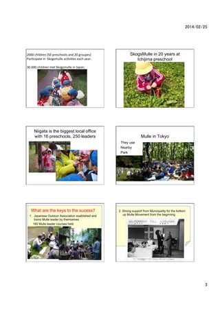 2014/02/25	

2000	
 ?children	
 ?(50	
 ?preschools	
 ?and	
 ?20	
 ?groupes)	
 ?	
 ?
Par2cipate	
 ?in	
 ?	
 ?Skogsmulle	
 ?ac2vi2es	
 ?each	
 ?year.	
 ?
	
 ?
30.000	
 ?children	
 ?met	
 ?Skogsmulle	
 ?in	
 ?Japan.	
 ?	
	
 ?

SkogsMulle in 20 years at
Ichijima preschool

Niigata is the biggest local office
with 16 preschools, 250 leaders

Mulle in Tokyo
They use
Nearby
Park

What are the keys to the sucess?
1.? Japanese Outdoor Association esablished and
trains Mulle leader by themselves
160 Mulle leader courses held
over 2000 leaders are born

2. Strong support from Municipality for the bottom
up Mulle Movement from the beginning

3	

 