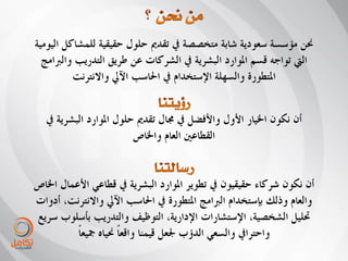 ‫حنٍ يإسسح سعىديح شاتح يرخصصح يف ذقذمي حهىل حقيقيح نهًشاكم انيىييح‬
  ‫انيت ذىاجّ قسى ادلىارد انثشريح يف انشركاخ عٍ طريق انرذرية وانربايج‬
          ‫ادلرطىرج وانسههح اإلسرخذاو يف احلاسة اآليل واالَررَد‬


   ‫أٌ َكىٌ اخليار األول واألفضم يف جمال ذقذمي حهىل ادلىارد انثشريح يف‬
                          ‫انقطاعني انعاو واخلاص‬


‫أٌ َكىٌ شركاء حقيقيىٌ يف ذطىير ادلىارد انثشريح يف قطاعي األعًال اخلاص‬
‫وانعاو ورنك تاسرخذاو انربايج ادلرطىرج يف احلاسة اآليل واالَررَد، أدواخ‬
‫حتهيم انشخصيح، اإلسرشاراخ اإلداريح، انرىظيف وانرذرية تأسهىب سريع‬
          ‫واحررايف وانسعي انذؤب جلعم قيًُا واقعا حنياِ مجيعاً‬
                       ‫ً‬
 