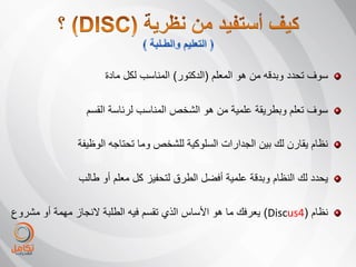 ‫سوف تحدد وبدقه من هو المعلم (الدكتور) المناسب لكل مادة‬

                 ‫سوف تعلم وبطرٌقة علمٌة من هو الشخص المناسب لرئاسة القسم‬

               ‫نظام ٌقارن لك بٌن الجدارات السلوكٌة للشخص وما تحتاجه الوظٌفة‬

               ‫ٌحدد لك النظام وبدقة علمٌة أفضل الطرق لتحفٌز كل معلم أو طالب‬

‫نظام (4‪ٌ )Discus‬عرفك ما هو األساس الذي تقسم فٌه الطلبة النجاز مهمة أو مشروع‬
 