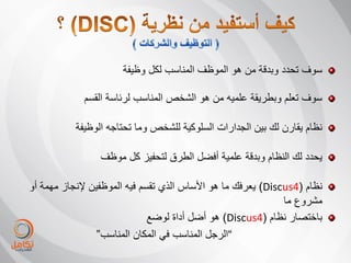 ‫سوف تحدد وبدقة من هو الموظف المناسب لكل وظٌفة‬

             ‫سوف تعلم وبطرٌقة علمٌه من هو الشخص المناسب لرئاسة القسم‬

           ‫نظام ٌقارن لك بٌن الجدارات السلوكٌة للشخص وما تحتاجه الوظٌفة‬

                 ‫ٌحدد لك النظام وبدقة علمٌة أفضل الطرق لتحفٌز كل موظف‬

‫نظام (4‪ٌ )Discus‬عرفك ما هو األساس الذي تقسم فٌه الموظفٌن إلنجاز مهمة أو‬
                                                              ‫مشروع ما‬
                              ‫باختصار نظام (4‪ )Discus‬هو أضل أداة لوضع‬
                 ‫”الرجل المناسب فً المكان المناسب“‬
 