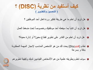 ‫هل ترٌد أن تعلم ما هً طرٌقة تفكٌر وردة فعل أحد الموظفٌن ؟‬

    ‫هل ترٌد أن تتنبأ بما سٌفعله أحد موظفٌك وخصوصا ً تحت ضغط العمل‬

      ‫هل ترٌد أن تعلم من القادر على تطوٌر قطاع معٌن؟ أو إدارة معٌنة؟‬

‫نظام (4‪ٌ )Discus‬حدد لك من هو الشخص المناسب إلنجاز المهمة المطلوبة‬
                                                     ‫بدقة و بسرعة‬

‫سوف تعلم وبطرٌقه علمٌة من هم األشخاص القٌادٌٌن لدٌك وكٌفٌة تطوٌرهم‬
 