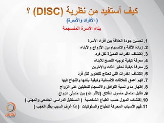 ‫بناء األسرة المنسجمة‬

                                         ‫1. تحسٌن جودة العبلقة بٌن أفراد األسرة‬
                                   ‫2. زٌادة األلفة واالنسجام بٌن األزواج واألبناء‬
                                               ‫3. إكتشاف القدرات الممٌزة لكل فرد‬
                                             ‫4. معرفة كٌفٌة توجٌه النصح لؤلبناء‬
                                            ‫5. معرفة كٌفٌة تحفٌز الذات واآلخرٌن‬
                                 ‫6. إكتشاف القدرات التً تحتاج للتطوٌر لكل فرد‬
                      ‫7. فهم أعمق للعبلقات اإلنسانٌة وكٌفٌة بنائها والنجاح فٌها‬
                     ‫8. إظهار مدى نسبة التوافق واالنسجام للمقبلٌن على الزواج‬
                    ‫9. تقلٌل احتمال حصول الطبلق (القدَّ ر هللا) بٌن حدٌثً الزواج‬
‫01.إكتشاف المٌول حسب الطباع الشخصٌة ( المستقبل الدراسً الجامعً والمهنً )‬
         ‫َ َ‬   ‫َ ُ‬
     ‫11.فهم األسباب المحركة للطباع والسلوكٌات ( إذا عرف السبب بطل العجب )‬
                           ‫ُِ‬
 
