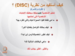 ‫تحلٌل الشخصٌة 4‪ Discus‬سٌعطٌك إإلجابات‬
              ‫الشخصٌة التً تحتاجها‬
‫ما هً نقاط القوة الممٌزة لدٌك والتً تنفرد بها؟‬

      ‫كٌف ٌمكنك التواصل بفعالٌة أكبر؟‬

     ‫كٌف تطور شخصٌتك؟ومن أٌن تبدأ؟‬

         ‫ماهً الوظائف المثالٌة لك؟‬

             ‫والكثٌر، الكثٌر بجانب ذلك‬
 