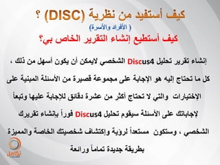 ‫كٌف أستطٌع إنشاء التقرٌر الخاص بً؟‬
 ‫إنشاء تقرٌر تحلٌل 4‪ Discus‬الشخصً الٌمكن أن ٌكون أسهل من ذلك ،‬

‫كل ما تحتاج إلٌه هو اإلجابة على مجموعة قصٌرة من األسئلة المبنٌة على‬
 ‫اإلختٌارات والتً ال تحتاج أكثر من عشرة دقائق لئلجابة علٌها وتبعا ً‬

   ‫إلجاباتك على األسئلة سٌقوم تحلٌل 4‪ Discus‬فوراً بإنشاء تقرٌرك‬

‫الشخصً ، وستكون مستعداً لرؤٌة وإكتشاف شخصٌتك الخاصة والممٌزة‬

                     ‫بطرٌقة جدٌدة تماما ً ورائعة‬
 