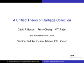 A Uniﬁed Theory of Garbage Collection

                David F. Bacon                  Perry Cheng            V.T. Rajan

                                   IBM Watson Research Center


               Seminar Talk by Yoshimi Takano, ETH Zurich




A Uniﬁed Theory of Garbage Collection (Bacon et al.)   Seminar Talk by Yoshimi Takano   1
 