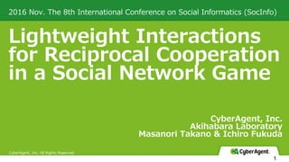 Lightweight Interactions
for Reciprocal Cooperation
in a Social Network Game
2016 Nov. The 8th International Conference on Social Informatics (SocInfo)
CyberAgent, Inc. All Rights Reserved
CyberAgent, Inc.
Akihabara Laboratory
Masanori Takano & Ichiro Fukuda
1
 