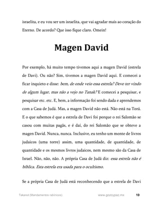 10
www.gozoypaz.mx
Takanot (Mandamentos rabínicos)
israelita, e eu vou ser um israelita, que vai agradar mais ao coração do
Eterno. De acordo? Que isso fique claro. Omein!
Magen David
Por exemplo, há muito tempo tivemos aqui a magen David (estrela
de Davi). Ou não? Sim, tivemos a magen David aqui. E comecei a
ficar inquieto e disse: bem, de onde veio essa estrela? Deve ter vindo
de algum lugar, mas não a vejo no Tanak? E comecei a pesquisar, e
pesquisar etc. etc. E, bem, a informação foi sendo dada e aprendemos
com a Casa de Judá. Mas, a magen David não está. Não está na Torá.
E o que sabemos é que a estrela de Davi foi porque o rei Salomão se
casou com muitas pagãs, e é daí, do rei Salomão que se obteve a
magen David. Nunca, nunca. Inclusive, eu tenho um monte de livros
judaicos (uma torre) assim, uma quantidade, de quantidade, de
quantidade e os mesmos livros judaicos, nem mesmo são da Casa de
Israel. Não, não, não. A própria Casa de Judá diz: essa estrela não é
bíblica. Esta estrela era usada para o ocultismo.
Se a própria Casa de Judá está reconhecendo que a estrela de Davi
 