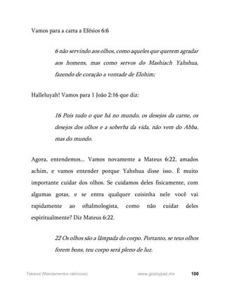 100
www.gozoypaz.mx
Takanot (Mandamentos rabínicos)
Vamos para a carta a Efésios 6:6
6 não servindo aos olhos, como aqueles que querem agradar
aos homens, mas como servos do Mashiach Yahshua,
fazendo de coração a vontade de Elohim;
Halleluyah! Vamos para 1 João 2:16 que diz:
16 Pois tudo o que há no mundo, os desejos da carne, os
desejos dos olhos e a soberba da vida, não vem do Abba,
mas do mundo.
Agora, entendemos... Vamos novamente a Mateus 6:22, amados
achim, e vamos entender porque Yahshua disse isso. É muito
importante cuidar dos olhos. Se cuidamos deles fisicamente, com
algumas gotas, e se entra qualquer coisinha nele você vai
rapidamente ao oftalmologista, como não cuidar deles
espiritualmente? Diz Mateus 6:22.
22 Os olhos são a lâmpada do corpo. Portanto, se teus olhos
forem bons, teu corpo será pleno de luz.
 