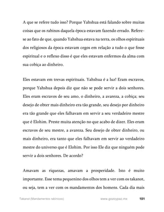 101
www.gozoypaz.mx
Takanot (Mandamentos rabínicos)
A que se refere tudo isso? Porque Yahshua está falando sobre muitas
coisas que os rabinos daquela época estavam fazendo errado. Refere-
se ao fato de que, quando Yahshua estava na terra, os olhos espirituais
dos religiosos da época estavam cegos em relação a tudo o que fosse
espiritual e o reflexo disso é que eles estavam enfermos da alma com
sua cobiça ao dinheiro.
Eles estavam em trevas espirituais. Yahshua é a luz! Eram escravos,
porque Yahshua depois diz que não se pode servir a dois senhores.
Eles eram escravos de seu amo, o dinheiro, a avareza, a cobiça; seu
desejo de obter mais dinheiro era tão grande, seu desejo por dinheiro
era tão grande que eles falhavam em servir a seu verdadeiro mestre
que é Elohim. Preste muita atenção no que acabo de dizer. Eles eram
escravos de seu mestre, a avareza. Seu desejo de obter dinheiro, ou
mais dinheiro, era tanto que eles falhavam em servir ao verdadeiro
mestre do universo que é Elohim. Por isso Ele diz que ninguém pode
servir a dois senhores. De acordo?
Amavam as riquezas, amavam a prosperidade. Isto é muito
importante. Esse tema pequenino dos olhos tem a ver com os takanot,
ou seja, tem a ver com os mandamentos dos homens. Cada dia mais
 