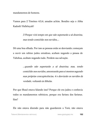 102
www.gozoypaz.mx
Takanot (Mandamentos rabínicos)
mandamentos de homens.
Vamos para 2 Timóteo 4:3,4, amados achim. Bendito seja o Abba
Kadosh! Halleluyah!
3 Porque virá tempo em que não suportarão a sã doutrina,
mas tendo comichão nos ouvidos,...
Dê uma boa olhada. Por isso as pessoas estão se desviando; começam
a ouvir um rabino judeu ortodoxo, acabam negando a pessoa de
Yahshua, acabam negando tudo. Perdem sua salvação.
...quando não suportarão a sã doutrina; mas, tendo
comichão nos ouvidos, amontoarão para si mestres segundo
suas próprias concupiscências, 4 e desviarão os ouvidos da
verdade, voltando às fábulas.
Por que Shaul estava falando isso? Porque ele era judeu e conhecia
todos os mandamentos rabínicos, porque era fariseu dos fariseus.
Sim?
Ele não estava dizendo para não guardarem a Torá, não estava
 