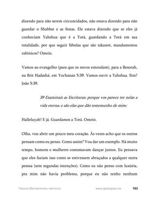 103
www.gozoypaz.mx
Takanot (Mandamentos rabínicos)
dizendo para não serem circuncidados, não estava dizendo para não
guardar o Shabbat e as festas. Ele estava dizendo que se eles já
conheciam Yahshua que é a Torá, guardando a Torá em sua
totalidade, por que seguir fábulas que são takanot, mandamentos
rabínicos? Omein.
Vamos ao evangelho (para que os novos entendam), para a Besorah,
na Brit Hadashá, em Yochanan 5:39. Vamos ouvir a Yahshua. Sim?
João 5:39.
39 Examinais as Escrituras; porque vos parece ter nelas a
vida eterna; e são elas que dão testemunho de mim;
Halleluyah! E já. Guardamos a Torá. Omein.
Olha, vou abrir um pouco meu coração. Às vezes acho que os outros
pensam como eu penso. Como assim? Vou dar um exemplo. Há muito
tempo, homens e mulheres costumavam dançar juntos. Eu pensava
que eles faziam isso como se estivessem abraçados a qualquer outra
pessoa (sem segundas intenções). Como eu não penso com luxúria,
pra mim não havia problema, porque eu não tenho nenhum
 