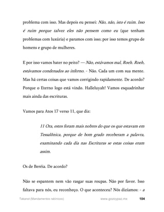 104
www.gozoypaz.mx
Takanot (Mandamentos rabínicos)
problema com isso. Mas depois eu pensei: Não, não, isto é ruim. Isso
é ruim porque talvez eles não pensem como eu (que tenham
problemas com luxúria) e paramos com isso; por isso temos grupo de
homens e grupo de mulheres.
E por isso vamos bater no peito? — Não, estávamos mal, Roeh. Roeh,
estávamos condenados ao inferno. - Não. Cada um com sua mente.
Mas há certas coisas que vamos corrigindo rapidamente. De acordo?
Porque o Eterno logo está vindo. Halleluyah! Vamos esquadrinhar
mais ainda das escrituras.
Vamos para Atos 17 verso 11, que diz:
11 Ora, estes foram mais nobres do que os que estavam em
Tessalônica, porque de bom grado receberam a palavra,
examinando cada dia nas Escrituras se estas coisas eram
assim.
Os de Beréia. De acordo?
Não se espantem nem vão rasgar suas roupas. Não por favor. Isso
faltava para nós, eu reconheço. O que aconteceu? Nós dizíamos: - a
 