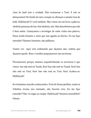 105
www.gozoypaz.mx
Takanot (Mandamentos rabínicos)
Casa de Judá tem a verdade. Eles trouxeram a Torá. E nós os
abençoamos! Do fundo do meu coração eu abençoo a amada Casa de
Judá. Halleluyah! E você também. Mas vimos em um livro a palavra,
shekiná, presença divina. Sim shekiná, sim. Mas descobrimos que não
é bem assim. Começamos a investigar de onde vinha essa palavra.
Estou sendo honesto e sinto que isso agrada ao Eterno. Eu me faço
entender? Sejamos honestos, não palhaços.
Vamos ver. Aqui está ordenando que façamos isso, ordena que
façamos aquilo. Bom, é melhor pesquisarmos nas escrituras.
Precisamente porque estamos esquadrinhando as escrituras é que
vimos: isso não está no Tanak, fora! Isso não está no Tanak, fora! Isso
não está na Torá, fora! Isso não está na Torá, fora! Acabou-se.
Halleluyah!
Se tivéssemos nascido conhecendo a Torá de forma perfeita, assim se
Yahshua tivesse nos ensinado, não haveria erro. Eu me faço
entender? Não vá rasgar as roupas. Halleluyah! Estamos entendidos?
Omein.
 