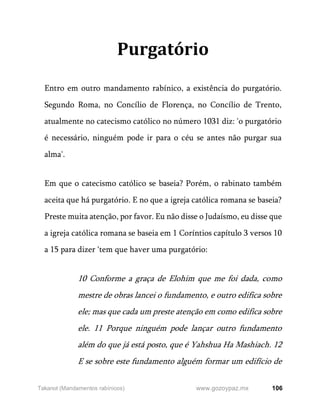 106
www.gozoypaz.mx
Takanot (Mandamentos rabínicos)
Purgatório
Entro em outro mandamento rabínico, a existência do purgatório.
Segundo Roma, no Concílio de Florença, no Concílio de Trento,
atualmente no catecismo católico no número 1031 diz: 'o purgatório
é necessário, ninguém pode ir para o céu se antes não purgar sua
alma'.
Em que o catecismo católico se baseia? Porém, o rabinato também
aceita que há purgatório. E no que a igreja católica romana se baseia?
Preste muita atenção, por favor. Eu não disse o Judaísmo, eu disse que
a igreja católica romana se baseia em 1 Coríntios capítulo 3 versos 10
a 15 para dizer ‘tem que haver uma purgatório:
10 Conforme a graça de Elohim que me foi dada, como
mestre de obras lancei o fundamento, e outro edifica sobre
ele; mas que cada um preste atenção em como edifica sobre
ele. 11 Porque ninguém pode lançar outro fundamento
além do que já está posto, que é Yahshua Ha Mashiach. 12
E se sobre este fundamento alguém formar um edifício de
 