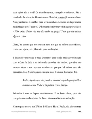 108
www.gozoypaz.mx
Takanot (Mandamentos rabínicos)
boas ações são o quê? Os mandamentos, cumprir as mitzvot. São o
resultado da salvação. Guardamos o Shabbat porque já somos salvos.
Não guardamos o shabbat para sermos salvos. Lembre-se da primeira
ministração dos Takanot. O homem sempre teve um ego para dizer:
- Não. Não. Como vão me dar tudo de graça? Tem que me custar
alguma coisa.
Claro, há coisas que nos custam sim, no que se refere a sacrifícios,
como um jejum, etc. Mas não para a salvação!
E estamos vendo que o papa (romano) está tendo mais aproximação
com a Casa de Judá e está dizendo que eles são irmãos, que têm um
mesmo deus e um mesmo sentimento porque há coisas que são
parecidas. Mas Yahshua não ensinou isso. Vamos a Romanos 4:5.
5 Mas, àquele que não pratica, mas crê naquele que justifica
o ímpio, a sua fé lhe é imputada como justiça.
Primeiro é crer e depois obedecemos. E as boas obras, que são
cumprir os mandamentos da Torá, são o resultado da salvação.
Vamos para a carta aos Efésios 2:8 E aqui Shaul, Paulo, diz claramente
 