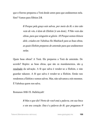 109
www.gozoypaz.mx
Takanot (Mandamentos rabínicos)
que o Eterno preparou a Torá desde antes para que andássemos nela.
Sim? Vamos para Efésios 2:8.
8 Porque pela graça sois salvos, por meio da fé; e isto não
vem de vós, é dom de Elohim [é um dom]. 9 Não vem das
obras, para que ninguém se glorie. 10 Porque somos feitura
dele, criados em Yahshua Ha Mashiach para as boas obras,
as quais Elohim preparou de antemão para que andássemos
nelas.
Quais boas obras? A Torá. Ele preparou a Torá de antemão. De
acordo? Repito: as boas obras, que são os mandamentos, são o
resultado da salvação. A fé que salva é render-se a Elohim, e não
guardar takanot. A fé que salva é render-se a Elohim. Então nos
rendemos a Elohim e somos salvos. Mas, não salvamos a nós mesmos.
É Yahshua quem nos salva.
Romanos 10:8-15. Halleluyah!
8 Mas o que diz? Perto de você está a palavra, em sua boca
e em seu coração. Esta é a palavra de fé, que pregamos: 9
 