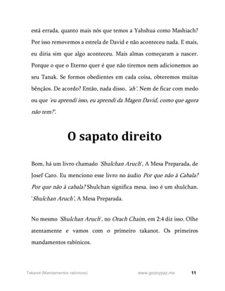 11
www.gozoypaz.mx
Takanot (Mandamentos rabínicos)
está errada, quanto mais nós que temos a Yahshua como Mashiach?
Por isso removemos a estrela de David e não aconteceu nada. E mais,
eu diria sim que algo aconteceu. Mais almas começaram a nascer.
Porque o que o Eterno quer é que não tiremos nem adicionemos ao
seu Tanak. Se formos obedientes em cada coisa, obteremos muitas
bênçãos. De acordo? Então, nada disso, 'ah'. Nem de ficar com medo
ou que 'eu aprendi isso, eu aprendi da Magen David, como que agora
não tem?'.
O sapato direito
Bom, há um livro chamado 'Shulchan Aruch', A Mesa Preparada, de
Josef Caro. Eu menciono esse livro no áudio Por que não à Cabala?
Por que não à cabala? Shulchan significa mesa. isso é um shulchan.
‘Shulchan Aruch’, A Mesa Preparada.
No mesmo 'Shulchan Aruch', no Orach Chaim, em 2:4 diz isso. Olhe
atentamente e vamos com o primeiro takanot. Os primeiros
mandamentos rabínicos.
 