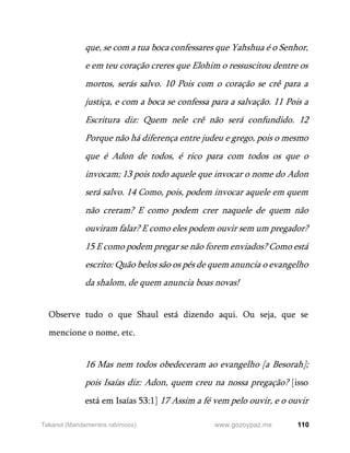 110
www.gozoypaz.mx
Takanot (Mandamentos rabínicos)
que, se com a tua boca confessares que Yahshua é o Senhor,
e em teu coração creres que Elohim o ressuscitou dentre os
mortos, serás salvo. 10 Pois com o coração se crê para a
justiça, e com a boca se confessa para a salvação. 11 Pois a
Escritura diz: Quem nele crê não será confundido. 12
Porque não há diferença entre judeu e grego, pois o mesmo
que é Adon de todos, é rico para com todos os que o
invocam; 13 pois todo aquele que invocar o nome do Adon
será salvo. 14 Como, pois, podem invocar aquele em quem
não creram? E como podem crer naquele de quem não
ouviram falar? E como eles podem ouvir sem um pregador?
15 E como podem pregar se não forem enviados? Como está
escrito: Quão belos são os pés de quem anuncia o evangelho
da shalom, de quem anuncia boas novas!
Observe tudo o que Shaul está dizendo aqui. Ou seja, que se
mencione o nome, etc.
16 Mas nem todos obedeceram ao evangelho [a Besorah];
pois Isaías diz: Adon, quem creu na nossa pregação? [isso
está em Isaías 53:1] 17 Assim a fé vem pelo ouvir, e o ouvir
 