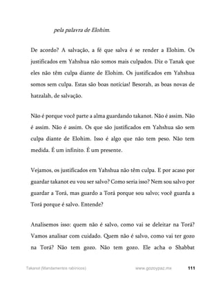 111
www.gozoypaz.mx
Takanot (Mandamentos rabínicos)
pela palavra de Elohim.
De acordo? A salvação, a fé que salva é se render a Elohim. Os
justificados em Yahshua não somos mais culpados. Diz o Tanak que
eles não têm culpa diante de Elohim. Os justificados em Yahshua
somos sem culpa. Estas são boas notícias! Besorah, as boas novas de
hatzalah, de salvação.
Não é porque você parte a alma guardando takanot. Não é assim. Não
é assim. Não é assim. Os que são justificados em Yahshua são sem
culpa diante de Elohim. Isso é algo que não tem peso. Não tem
medida. É um infinito. É um presente.
Vejamos, os justificados em Yahshua não têm culpa. E por acaso por
guardar takanot eu vou ser salvo? Como seria isso? Nem sou salvo por
guardar a Torá, mas guardo a Torá porque sou salvo; você guarda a
Torá porque é salvo. Entende?
Analisemos isso: quem não é salvo, como vai se deleitar na Torá?
Vamos analisar com cuidado. Quem não é salvo, como vai ter gozo
na Torá? Não tem gozo. Não tem gozo. Ele acha o Shabbat
 