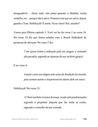 112
www.gozoypaz.mx
Takanot (Mandamentos rabínicos)
desagradável, - Estou indo, não posso guardar o Shabbat, tenho
trabalho, etc. - porque não é salvo. Primeiro tem que ser salvo, depois
guarda a Torá. Halleluyah! É assim. Ficou claro? Sim, amados?
Vamos para Efésios capítulo 1. Você vai ler do verso 1 ao verso 14.
No verso 13 diz que fomos selados com o Ruach HaKodesh da
promessa de salvação. No verso 7 diz:
7 em quem temos a redenção pelo seu sangue, a remissão
dos pecados, segundo as riquezas da sua rachem (graça),
E no verso 4:
4 assim como nos elegeu nele antes da fundação do mundo,
para sermos santos e irrepreensíveis diante dele em amor,
Halleluyah! No verso 11:
11 Nele também tivemos herança, tendo sido predestinados
segundo o propósito daquele que faz todas as coisas,
segundo o conselho da sua vontade,
 