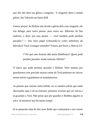 114
www.gozoypaz.mx
Takanot (Mandamentos rabínicos)
que Ele não dará sua glória a ninguém. 'A ninguém darei a minha
glória’, diz Yahweh em Isaías 42:8.
Vamos pensar: Se Elohim não divide a glória dele com ninguém, ele
iria delegar para outra pessoa, para outro ser, diferente de Sua
essência, e dizer pra essa pessoa — você também pode perdoar
pecados.? — Isso seria papal (colocando-se como substituto do
Salvador)! Você consegue entender? Vamos, por favor, a Marcos 2:7.
7 Por que esse homem fala assim blasfêmias?. Quem pode
perdoar pecados, senão somente Elohim?
O único que pode perdoar pecados é Elohim. Nem mesmo por
guardarmos com precisão muitas coisas da Torá podemos ser salvos;
somos salvos e guardamos os mandamentos.
As pessoas que entram nesta kehilá, ou os amados achim que estão
alicerçados aqui e ali na internet, primeiro tiveram que ser salvos e
já guardam a Torá. Não pense que por guardar o Shabbat alguém se
salva. Já ministrei isso há muito tempo.
Já se passaram mais de dez anos desde que começamos a nos reunir
 
