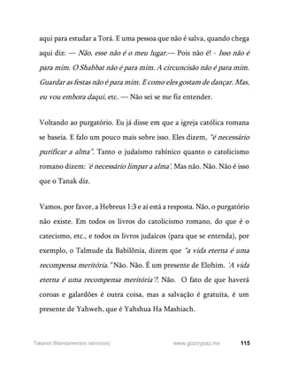 115
www.gozoypaz.mx
Takanot (Mandamentos rabínicos)
aqui para estudar a Torá. E uma pessoa que não é salva, quando chega
aqui diz: — Não, esse não é o meu lugar.— Pois não é! - Isso não é
para mim. O Shabbat não é para mim. A circuncisão não é para mim.
Guardar as festas não é para mim. E como eles gostam de dançar. Mas,
eu vou embora daqui, etc. — Não sei se me fiz entender.
Voltando ao purgatório. Eu já disse em que a igreja católica romana
se baseia. E falo um pouco mais sobre isso. Eles dizem, “é necessário
purificar a alma”. Tanto o judaísmo rabínico quanto o catolicismo
romano dizem: 'é necessário limpar a alma'. Mas não. Não. Não é isso
que o Tanak diz.
Vamos, por favor, a Hebreus 1:3 e aí está a resposta. Não, o purgatório
não existe. Em todos os livros do catolicismo romano, do que é o
catecismo, etc., e todos os livros judaicos (para que se entenda), por
exemplo, o Talmude da Babilônia, dizem que “a vida eterna é uma
recompensa meritória.” Não. Não. É um presente de Elohim. 'A vida
eterna é uma recompensa meritória'?. Não. O fato de que haverá
coroas e galardões é outra coisa, mas a salvação é gratuita, é um
presente de Yahweh, que é Yahshua Ha Mashiach.
 