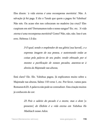 116
www.gozoypaz.mx
Takanot (Mandamentos rabínicos)
Eles dizem: 'a vida eterna é uma recompensa meritória'. Não. A
salvação já foi paga. E diz o Tanak que quem a pagou foi Yahshua!
Não nós. Ou acaso eles nos colocaram no madeiro (na cruz)? Eles
cuspiram em nós? Derramamos todo o nosso sangue? Etc. etc. 'A vida
eterna é uma recompensa meritória? Como? Não, não, não. Isso é um
erro. Hebreus 1:3 diz:
3 O qual, sendo o resplendor de sua glória [sua kavod], e a
expressa imagem de sua pessoa, e sustentando todas as
coisas pela palavra de seu poder, tendo efetuado por si
mesmo a purificação de nossos pecados, assentou-se à
direita da Majestade nas alturas,
Está claro? Ele. Ele. Yahshua pagou. Já explicamos muito sobre a
Majestade nas alturas, Salmo 110 verso 1, etc. Por favor, vamos para
Romanos 6:23. A palavra não pode se contradizer. Esta citação muitos
já conhecem de cor:
23 Pois o salário do pecado é a morte, mas o dom [o
presente] de Elohim é a vida eterna em Yahshua Ha
Mashiach nosso Adon.
 
