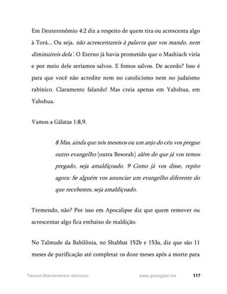 117
www.gozoypaz.mx
Takanot (Mandamentos rabínicos)
Em Deuteronômio 4:2 diz a respeito de quem tira ou acrescenta algo
à Torá... Ou seja, não acrescentareis à palavra que vos mando, nem
diminuireis dela’. O Eterno já havia prometido que o Mashiach viria
e por meio dele seríamos salvos. E fomos salvos. De acordo? Isso é
para que você não acredite nem no catolicismo nem no judaísmo
rabínico. Claramente falando! Mas creia apenas em Yahshua, em
Yahshua.
Vamos a Gálatas 1:8,9.
8 Mas, ainda que nós mesmos ou um anjo do céu vos pregue
outro evangelho [outra Besorah] além do que já vos temos
pregado, seja amaldiçoado. 9 Como já vos disse, repito
agora: Se alguém vos anunciar um evangelho diferente do
que recebestes, seja amaldiçoado.
Tremendo, não? Por isso em Apocalipse diz que quem remover ou
acrescentar algo fica embaixo de maldição.
No Talmude da Babilônia, no Shabbat 152b e 153a, diz que são 11
meses de purificação até completar os doze meses após a morte para
 