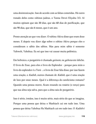 118
www.gozoypaz.mx
Takanot (Mandamentos rabínicos)
uma desintoxicação. Isso de acordo com as faltas cometidas. Há outro
tratado deles como rabinos judeus, o Tanna Devei Eliyahu 3:3. Aí
muitos opinam que são 30 dias, que são 60 dias de purificação, que
são 90 dias, que são 6 meses, que é um ano.
Preste atenção ao que vou dizer. O rabino Akiva disse que eram doze
meses. E depois vou dizer algo sobre o rabino Akiva porque eles o
consideram o sábio dos sábios. Mas para mim sábio é somente
Yahweh, Yahshua. Eu sei que isso vai causar muita polêmica.
Em hebraico, o purgatório é chamado geinom, ou gehena em iídiche.
O livro de Zoar, para eles o livro do Esplendor - porque para mim o
livro do esplendor é a Torá -, o livro de Zoar fala disso; por isso fazem
uma oração, o Kadish, outros chamam de Kádish, que é uma oração
de luto por onze meses. Qual é a diferença do catolicismo romano?
Quando uma pessoa morre, ficam rezando ou rosário (o terço) para
que sua alma seja salva, para que a alma saia do purgatório.
Isso é sério, irmãos, isso é muito sério, mais sério do que se imagina.
Porque uma pessoa que deixa o Mashiach cai em tudo isso. Uma
pessoa que deixa Yahshua Ha Mashiach cai em tudo isso. O Kadish é
 