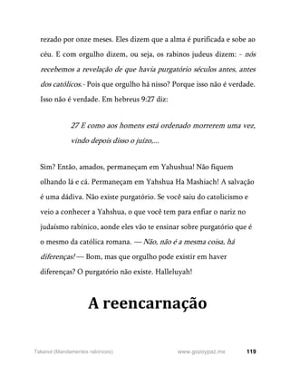 119
www.gozoypaz.mx
Takanot (Mandamentos rabínicos)
rezado por onze meses. Eles dizem que a alma é purificada e sobe ao
céu. E com orgulho dizem, ou seja, os rabinos judeus dizem: - nós
recebemos a revelação de que havia purgatório séculos antes, antes
dos católicos.- Pois que orgulho há nisso? Porque isso não é verdade.
Isso não é verdade. Em hebreus 9:27 diz:
27 E como aos homens está ordenado morrerem uma vez,
vindo depois disso o juízo,...
Sim? Então, amados, permaneçam em Yahushua! Não fiquem
olhando lá e cá. Permaneçam em Yahshua Ha Mashiach! A salvação
é uma dádiva. Não existe purgatório. Se você saiu do catolicismo e
veio a conhecer a Yahshua, o que você tem para enfiar o nariz no
judaísmo rabínico, aonde eles vão te ensinar sobre purgatório que é
o mesmo da católica romana. — Não, não é a mesma coisa, há
diferenças! — Bom, mas que orgulho pode existir em haver
diferenças? O purgatório não existe. Halleluyah!
A reencarnação
 