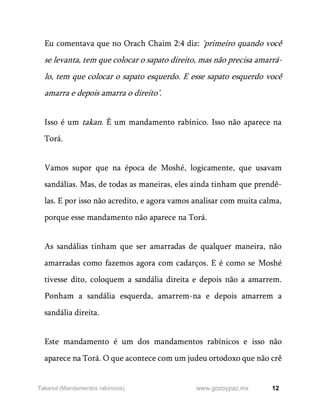 12
www.gozoypaz.mx
Takanot (Mandamentos rabínicos)
Eu comentava que no Orach Chaim 2:4 diz: 'primeiro quando você
se levanta, tem que colocar o sapato direito, mas não precisa amarrá-
lo, tem que colocar o sapato esquerdo. E esse sapato esquerdo você
amarra e depois amarra o direito’.
Isso é um takan. É um mandamento rabínico. Isso não aparece na
Torá.
Vamos supor que na época de Moshé, logicamente, que usavam
sandálias. Mas, de todas as maneiras, eles ainda tinham que prendê-
las. E por isso não acredito, e agora vamos analisar com muita calma,
porque esse mandamento não aparece na Torá.
As sandálias tinham que ser amarradas de qualquer maneira, não
amarradas como fazemos agora com cadarços. E é como se Moshé
tivesse dito, coloquem a sandália direita e depois não a amarrem.
Ponham a sandália esquerda, amarrem-na e depois amarrem a
sandália direita.
Este mandamento é um dos mandamentos rabínicos e isso não
aparece na Torá. O que acontece com um judeu ortodoxo que não crê
 