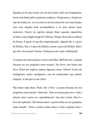 120
www.gozoypaz.mx
Takanot (Mandamentos rabínicos)
Quando eu fui para Israel, em um dos hotéis onde nos hospedamos,
havia uma boda judia (casamento judaico). Prepararam a chupá (um
tipo de tenda) etc., eu via como os jovens entravam com suas franjas,
com seus chapéus bem arrumadinhos, e eu quis chorar nesse
momento. Chorei no espírito porque disse: quantos rapazinhos
levados a uma religião longe de Yahshua. Porque eles serão os rabinos
do futuro. E quem vê isso fica impressionado. Alguém diz: é o povo
de Elohim. Sim, é o povo de Elohim, somos o povo de Elohim. Mas o
que eles vão ensinar? Porém, Yahshua já está vindo. Halleluyah!
A respeito da reencarnação, no livro do Zohar 186 B diz isso: 'a pessoa
fracassa em seu propósito neste mundo.' Por favor, não leiam esse
livro. Deixe-me explicar apenas algumas coisas. Omein? Vocês são
inteligentes, muito inteligentes, mas há irmãozinhos que podem
tropeçar. A isso que eu me refiro.
Não leiam nada disso. Nada. Diz o livro 'a pessoa fracassa em seu
propósito neste mundo'. Então diz: 'Deus a arranca pela raiz e volta a
plantar uma e outra vez, repetidamente'. Isso não é assim. Esse é o
livro do esplendor. Eles dizem assim 'a pessoa falha em seu propósito
neste mundo'. 'Deus a arranca pelas raízes e volta a plantar uma e
 