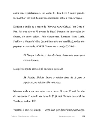 121
www.gozoypaz.mx
Takanot (Mandamentos rabínicos)
outra vez, repetidamente'. Em Zohar 11. Esse livro é muito grande.
E em Zohar, em 99B, há outros comentários sobre a reencarnação.
Estudem o áudio ou o vídeo de “Por que não à Cabalá?” em Gozo Y
Paz. Por que não os 72 nomes de Deus? Porque são invocações de
deuses, de anjos caídos. Falo claramente. Ramban, Isaac Luria,
Sheklov, o Gaon de Vilna (este último não era hassídico), todos eles
pegaram a citação de Jó 33:29. Vamos ver o que Jó 33:29 diz.
29 Eis que tudo isto é obra de Deus, duas e três vezes para
com o homem,
Mas preste muita atenção no que diz o verso 28,
28 Porém, Elohim livrou a minha alma de ir para a
sepultura, e a minha vida verá a luz.
Não tem nada a ver uma coisa com a outra. O verso 29 está falando
de exortação. O estudo do livro de Jó já está filmado no canal do
YouTube shalom 132.
Vejamos o que eles dizem: — Bem, tem que haver uma purificação.
 