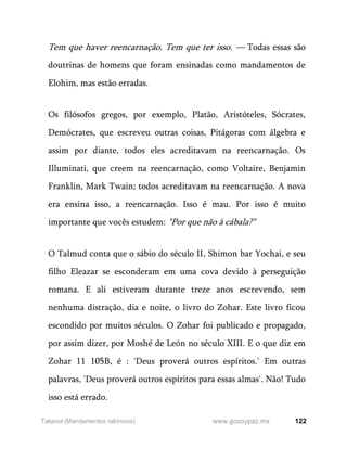 122
www.gozoypaz.mx
Takanot (Mandamentos rabínicos)
Tem que haver reencarnação. Tem que ter isso. — Todas essas são
doutrinas de homens que foram ensinadas como mandamentos de
Elohim, mas estão erradas.
Os filósofos gregos, por exemplo, Platão, Aristóteles, Sócrates,
Demócrates, que escreveu outras coisas, Pitágoras com álgebra e
assim por diante, todos eles acreditavam na reencarnação. Os
Illuminati, que creem na reencarnação, como Voltaire, Benjamin
Franklin, Mark Twain; todos acreditavam na reencarnação. A nova
era ensina isso, a reencarnação. Isso é mau. Por isso é muito
importante que vocês estudem: "Por que não à cábala?"
O Talmud conta que o sábio do século II, Shimon bar Yochai, e seu
filho Eleazar se esconderam em uma cova devido à perseguição
romana. E ali estiveram durante treze anos escrevendo, sem
nenhuma distração, dia e noite, o livro do Zohar. Este livro ficou
escondido por muitos séculos. O Zohar foi publicado e propagado,
por assim dizer, por Moshé de León no século XIII. E o que diz em
Zohar 11 105B, é : 'Deus proverá outros espíritos.' Em outras
palavras, 'Deus proverá outros espíritos para essas almas'. Não! Tudo
isso está errado.
 