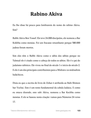 123
www.gozoypaz.mx
Takanot (Mandamentos rabínicos)
Rabino Akiva
Eu lhe disse há pouco para lembrarem do nome do rabino Akiva.
Sim?
Rabbi Akiva Ben Yossef. Ele teve 24.000 discípulos, ele nomeou a Bar
Kokhba como messias. Foi um fracasso retumbante porque 580.000
judeus foram mortos.
Sim eles têm o Rabbi Akiva como o sábio dos sábios porque no
Talmud ele é citado como o cabeça de todos os sábios. Ele é o pai do
judaísmo rabínico. Ele viveu no final do século 1 e início do século 2.
E ele é um dos principais contribuintes para a Mishná e os midrashim
haláchicos.
Dizia eu que a escrita do livro de Zohar é atribuída ao Rabi Shimon
bar Yochai. Este é um texto fundamental da cabala Judaica. E como
eu estava dizendo, este rabi Akiva, nomeou a Bar Kochba como
messias. E ele se baseou nesta citação: vamos para Números 24 verso
17.
 