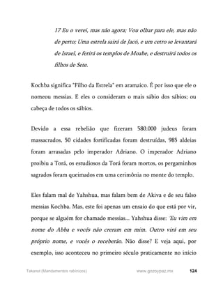 124
www.gozoypaz.mx
Takanot (Mandamentos rabínicos)
17 Eu o verei, mas não agora; Vou olhar para ele, mas não
de perto; Uma estrela sairá de Jacó, e um cetro se levantará
de Israel, e ferirá os templos de Moabe, e destruirá todos os
filhos de Sete.
Kochba significa "Filho da Estrela" em aramaico. É por isso que ele o
nomeou messias. E eles o consideram o mais sábio dos sábios; ou
cabeça de todos os sábios.
Devido a essa rebelião que fizeram 580.000 judeus foram
massacrados, 50 cidades fortificadas foram destruídas, 985 aldeias
foram arrasadas pelo imperador Adriano. O imperador Adriano
proibiu a Torá, os estudiosos da Torá foram mortos, os pergaminhos
sagrados foram queimados em uma cerimônia no monte do templo.
Eles falam mal de Yahshua, mas falam bem de Akiva e de seu falso
messias Kochba. Mas, este foi apenas um ensaio do que está por vir,
porque se alguém for chamado messias... Yahshua disse: 'Eu vim em
nome do Abba e vocês não creram em mim. Outro virá em seu
próprio nome, e vocês o receberão. Não disse? E veja aqui, por
exemplo, isso aconteceu no primeiro século praticamente no início
 