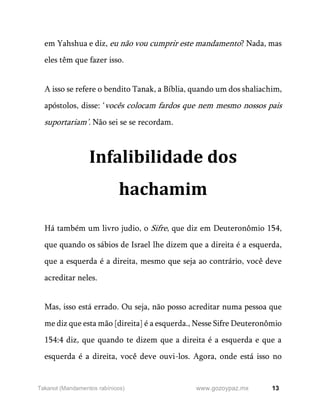 13
www.gozoypaz.mx
Takanot (Mandamentos rabínicos)
em Yahshua e diz, eu não vou cumprir este mandamento? Nada, mas
eles têm que fazer isso.
A isso se refere o bendito Tanak, a Bíblia, quando um dos shaliachim,
apóstolos, disse: ‘vocês colocam fardos que nem mesmo nossos pais
suportariam’. Não sei se se recordam.
Infalibilidade dos
hachamim
Há também um livro judio, o Sifre, que diz em Deuteronômio 154,
que quando os sábios de Israel lhe dizem que a direita é a esquerda,
que a esquerda é a direita, mesmo que seja ao contrário, você deve
acreditar neles.
Mas, isso está errado. Ou seja, não posso acreditar numa pessoa que
me diz que esta mão [direita] é a esquerda., Nesse Sifre Deuteronômio
154:4 diz, que quando te dizem que a direita é a esquerda e que a
esquerda é a direita, você deve ouvi-los. Agora, onde está isso no
 