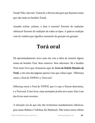 14
www.gozoypaz.mx
Takanot (Mandamentos rabínicos)
Tanak? Não, não está. Vamos lá, o Eterno não quer que façamos coisas
que não estão no bendito Tanak.
Amados achim, achaiot, a lista é enorme! Enorme de tradições
rabínicas! Enorme de tradições de todos os tipos. A palavra tradição
vem de tradiere que significa transmitir de geração em geração.
Torá oral
Há aproximadamente nove anos me veio a ideia de resumir alguns
temas da bendita Torá. Sem remover. Sem adicionar. Só a bendita
Torá neste livro que chamamos aqui de Livro da Kehilá (Estudos da
Torá), e em uma das páginas aparece isso que coloco aqui: 'Diferença
entre a Torá de YHWH e a Torá oral'.
Diferença entre a Torá de YHWH, que é o que o Eterno determina,
e a Torá oral. E este livro, estas anotações já têm nove anos. Este é um
dos livros mais recentes.
A intenção era de que nós não tivéssemos mandamentos rabínicos,
pois nosso Rabino é Yahshua Ha Mashiach. Não temos outro rabino
 
