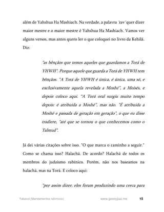 15
www.gozoypaz.mx
Takanot (Mandamentos rabínicos)
além de Yahshua Ha Mashiach. Na verdade, a palavra 'rav' quer dizer
maior mestre e o maior mestre é Yahshua Ha Mashiach. Vamos ver
alguns versos, mas antes quero ler o que coloquei no livro da Kehilá.
Diz:
"as bênçãos que temos aqueles que guardamos a Torá de
YHWH". Porque aquele que guarda a Torá de YHWH tem
bênçãos. “A Torá de YHWH é única, é única, uma só, e
exclusivamente aquela revelada a Moshé”, a Moisés, e
depois coloco aqui. “A Torá oral surgiu muito tempo
depois: é atribuída a Moshé”, mas não. "É atribuída a
Moshé e passada de geração em geração", o que eu disse
tradiere, "até que se tornou o que conhecemos como o
Talmud".
Já dei várias citações sobre isso. "O que marca o caminho a seguir."
Como se chama isso? Halachá. De acordo? Halachá de todos os
membros do judaísmo rabínico. Porém, não nos baseamos na
halachá, mas na Torá. E coloco aqui:
“por assim dizer, eles foram produzindo uma cerca para
 