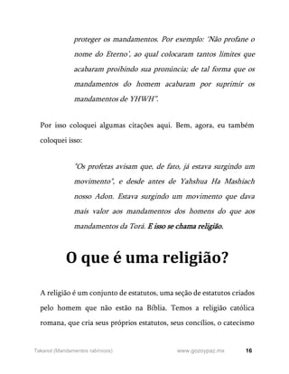 16
www.gozoypaz.mx
Takanot (Mandamentos rabínicos)
proteger os mandamentos. Por exemplo: ‘Não profane o
nome do Eterno’, ao qual colocaram tantos limites que
acabaram proibindo sua pronúncia; de tal forma que os
mandamentos do homem acabaram por suprimir os
mandamentos de YHWH”.
Por isso coloquei algumas citações aqui. Bem, agora, eu também
coloquei isso:
"Os profetas avisam que, de fato, já estava surgindo um
movimento", e desde antes de Yahshua Ha Mashiach
nosso Adon. Estava surgindo um movimento que dava
mais valor aos mandamentos dos homens do que aos
mandamentos da Torá. E isso se chama religião.
O que é uma religião?
A religião é um conjunto de estatutos, uma seção de estatutos criados
pelo homem que não estão na Bíblia. Temos a religião católica
romana, que cria seus próprios estatutos, seus concílios, o catecismo
 