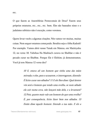 17
www.gozoypaz.mx
Takanot (Mandamentos rabínicos)
etc.
O que fazem as Assembleias Pentecostais de Deus? Fazem seus
próprios estatutos, etc., etc., etc. bom. Eles são baseados nisso e o
judaísmo rabínico não é exceção, como veremos.
Quero levar vocês a algumas citações. Nós vamos ver muitas, muitas
coisas. Nem sequer estamos começando. Bendito seja o Abba Kadosh!
Por exemplo. Vamos abrir nosso Tanak em Mateus, em Matittyahu
12, no verso 10. Yahshua Ha Mashiach curava no Shabbat e não é
pecado curar no Shabbat. Porque Ele é Elohim; já demonstramos.
Você já tem Mateus 12 verso dez?
10 E, estava ali um homem que tinha uma das mãos
mirrada; e eles, para o acusarem, o interrogaram, dizendo:
É lícito curar nos sábados? 11 E ele lhes disse: Qual dentre
vós será o homem que tendo uma ovelha, se num sábado
ela cair numa cova, não lançará mão dela, e a levantará?
12 Pois, quanto mais vale um homem do que uma ovelha?
É, por consequência, lícito fazer bem nos sábados. 13
Então disse àquele homem: Estende a tua mão. E ele a
 