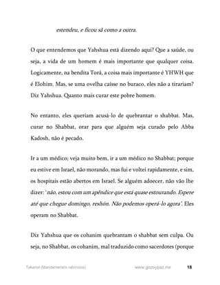 18
www.gozoypaz.mx
Takanot (Mandamentos rabínicos)
estendeu, e ficou sã como a outra.
O que entendemos que Yahshua está dizendo aqui? Que a saúde, ou
seja, a vida de um homem é mais importante que qualquer coisa.
Logicamente, na bendita Torá, a coisa mais importante é YHWH que
é Elohim. Mas, se uma ovelha caísse no buraco, eles não a tirariam?
Diz Yahshua. Quanto mais curar este pobre homem.
No entanto, eles queriam acusá-lo de quebrantar o shabbat. Mas,
curar no Shabbat, orar para que alguém seja curado pelo Abba
Kadosh, não é pecado.
Ir a um médico; veja muito bem, ir a um médico no Shabbat; porque
eu estive em Israel, não morando, mas fui e voltei rapidamente, e sim,
os hospitais estão abertos em Israel. Se alguém adoecer, não vão lhe
dizer: ‘não, estou com um apêndice que está quase estourando. Espere
até que chegue domingo, reshón. Não podemos operá-lo agora’. Eles
operam no Shabbat.
Diz Yahshua que os cohanim quebrantam o shabbat sem culpa. Ou
seja, no Shabbat, os cohanim, mal traduzido como sacerdotes (porque
 
