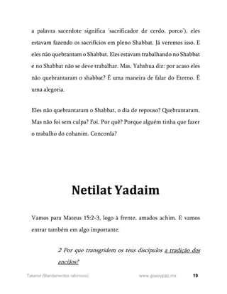 19
www.gozoypaz.mx
Takanot (Mandamentos rabínicos)
a palavra sacerdote significa 'sacrificador de cerdo, porco’), eles
estavam fazendo os sacrifícios em pleno Shabbat. Já veremos isso. E
eles não quebrantam o Shabbat. Eles estavam trabalhando no Shabbat
e no Shabbat não se deve trabalhar. Mas, Yahshua diz: por acaso eles
não quebrantaram o shabbat? É uma maneira de falar do Eterno. É
uma alegoria.
Eles não quebrantaram o Shabbat, o dia de repouso? Quebrantaram.
Mas não foi sem culpa? Foi. Por quê? Porque alguém tinha que fazer
o trabalho do cohanim. Concorda?
Netilat Yadaim
Vamos para Mateus 15:2-3, logo à frente, amados achim. E vamos
entrar também em algo importante.
2 Por que transgridem os teus discípulos a tradição dos
anciãos?
 