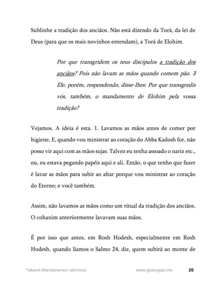 20
www.gozoypaz.mx
Takanot (Mandamentos rabínicos)
Sublinhe a tradição dos anciãos. Não está dizendo da Torá, da lei de
Deus (para que os mais novinhos entendam), a Torá de Elohim.
Por que transgridem os teus discípulos a tradição dos
anciãos? Pois não lavam as mãos quando comem pão. 3
Ele, porém, respondendo, disse-lhes: Por que transgredis
vós, também, o mandamento de Elohim pela vossa
tradição?
Vejamos. A ideia é esta. 1. Lavamos as mãos antes de comer por
higiene, E, quando vou ministrar ao coração do Abba Kadosh for, não
posso vir aqui com as mãos sujas. Talvez eu tenha assoado o nariz etc.,
ou, eu estava pegando papéis aqui e ali. Então, o que tenho que fazer
é lavar as mãos para subir ao altar porque vou ministrar ao coração
do Eterno; e você também.
Assim, não lavamos as mãos como um ritual da tradição dos anciãos.
O cohanim anteriormente lavavam suas mãos.
É por isso que antes, em Rosh Hodesh, especialmente em Rosh
Hodesh, quando líamos o Salmo 24, diz, quem subirá ao monte de
 