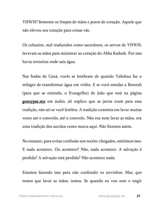 21
www.gozoypaz.mx
Takanot (Mandamentos rabínicos)
YHWH? Somente os limpos de mãos e puros de coração. Aquele que
não elevou seu coração para coisas vãs.
Os cohanim, mal traduzidos como sacerdotes, os servos de YHWH,
lavavam as mãos para ministrar ao coração do Abba Kadosh. Por isso
havia torneiras onde saía água.
Nas bodas de Caná, vocês se lembram de quando Yahshua faz o
milagre de transformar água em vinho. E se você estudar a Besorah
(para que se entenda, o Evangelho) de João que está na página
gozoypaz.mx em áudio, ali explico que as jarras eram para essa
tradição, não sei se você lembra. A tradição consistia em lavar muitas
vezes até o cotovelo, até o cotovelo. Não era nem lavar as mãos, era
uma tradição dos anciãos como marca aqui. Não fizemos assim.
No entanto, para evitar confusão nos recém-chegados, omitimos isso.
E nada acontece. Ou acontece? Não, nada acontece. A salvação é
perdida? A salvação está perdida? Não acontece nada.
Estamos fazendo isso para não confundir os novinhos. Mas, que
temos que lavar as mãos, temos. Se quando eu vou orar e ungir
 