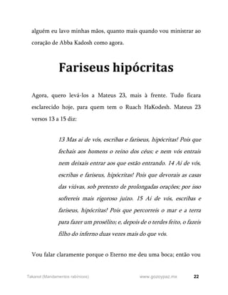 22
www.gozoypaz.mx
Takanot (Mandamentos rabínicos)
alguém eu lavo minhas mãos, quanto mais quando vou ministrar ao
coração de Abba Kadosh como agora.
Fariseus hipócritas
Agora, quero levá-los a Mateus 23, mais à frente. Tudo ficara
esclarecido hoje, para quem tem o Ruach HaKodesh. Mateus 23
versos 13 a 15 diz:
13 Mas ai de vós, escribas e fariseus, hipócritas! Pois que
fechais aos homens o reino dos céus; e nem vós entrais
nem deixais entrar aos que estão entrando. 14 Ai de vós,
escribas e fariseus, hipócritas! Pois que devorais as casas
das viúvas, sob pretexto de prolongadas orações; por isso
sofrereis mais rigoroso juízo. 15 Ai de vós, escribas e
fariseus, hipócritas! Pois que percorreis o mar e a terra
para fazer um prosélito; e, depois de o terdes feito, o fazeis
filho do inferno duas vezes mais do que vós.
Vou falar claramente porque o Eterno me deu uma boca; então vou
 